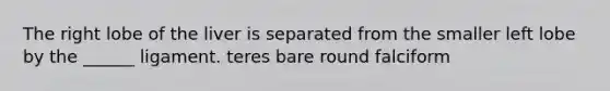 The right lobe of the liver is separated from the smaller left lobe by the ______ ligament. teres bare round falciform