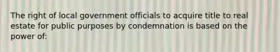 The right of local government officials to acquire title to real estate for public purposes by condemnation is based on the power of: