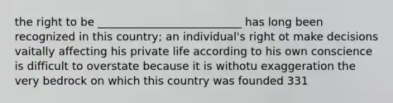 the right to be __________________________ has long been recognized in this country; an individual's right ot make decisions vaitally affecting his private life according to his own conscience is difficult to overstate because it is withotu exaggeration the very bedrock on which this country was founded 331