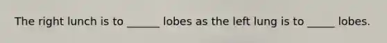 The right lunch is to ______ lobes as the left lung is to _____ lobes.