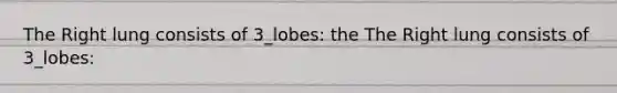 The Right lung consists of 3_lobes: the The Right lung consists of 3_lobes: