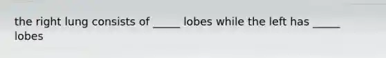 the right lung consists of _____ lobes while the left has _____ lobes