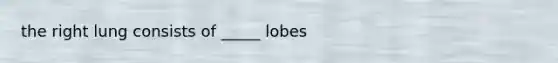 the right lung consists of _____ lobes