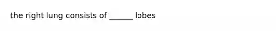 the right lung consists of ______ lobes