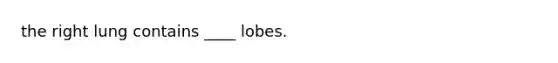 the right lung contains ____ lobes.