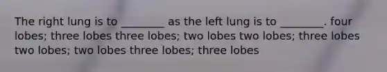 The right lung is to ________ as the left lung is to ________. four lobes; three lobes three lobes; two lobes two lobes; three lobes two lobes; two lobes three lobes; three lobes