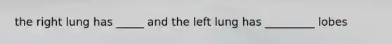 the right lung has _____ and the left lung has _________ lobes