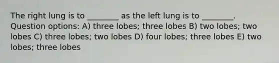 The right lung is to ________ as the left lung is to ________. Question options: A) three lobes; three lobes B) two lobes; two lobes C) three lobes; two lobes D) four lobes; three lobes E) two lobes; three lobes