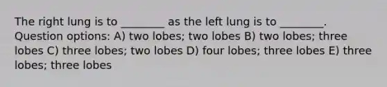 The right lung is to ________ as the left lung is to ________. Question options: A) two lobes; two lobes B) two lobes; three lobes C) three lobes; two lobes D) four lobes; three lobes E) three lobes; three lobes