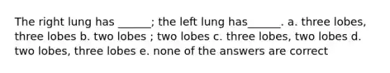 The right lung has ______; the left lung has______. a. three lobes, three lobes b. two lobes ; two lobes c. three lobes, two lobes d. two lobes, three lobes e. none of the answers are correct