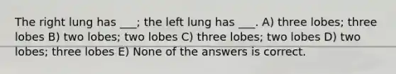 The right lung has ___; the left lung has ___. A) three lobes; three lobes B) two lobes; two lobes C) three lobes; two lobes D) two lobes; three lobes E) None of the answers is correct.