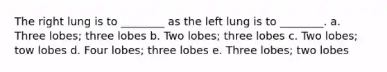 The right lung is to ________ as the left lung is to ________. a. Three lobes; three lobes b. Two lobes; three lobes c. Two lobes; tow lobes d. Four lobes; three lobes e. Three lobes; two lobes