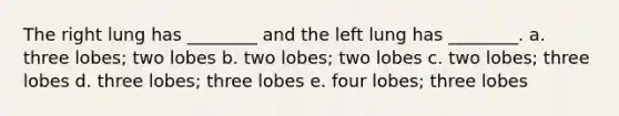 The right lung has ________ and the left lung has ________. a. three lobes; two lobes b. two lobes; two lobes c. two lobes; three lobes d. three lobes; three lobes e. four lobes; three lobes