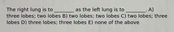 The right lung is to ________ as the left lung is to ________. A) three lobes; two lobes B) two lobes; two lobes C) two lobes; three lobes D) three lobes; three lobes E) none of the above