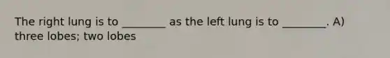 The right lung is to ________ as the left lung is to ________. A) three lobes; two lobes