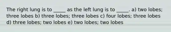 The right lung is to _____ as the left lung is to _____. a) two lobes; three lobes b) three lobes; three lobes c) four lobes; three lobes d) three lobes; two lobes e) two lobes; two lobes