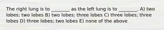 The right lung is to ________ as the left lung is to ________. A) two lobes; two lobes B) two lobes; three lobes C) three lobes; three lobes D) three lobes; two lobes E) none of the above