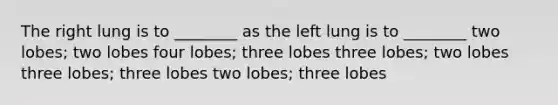 The right lung is to ________ as the left lung is to ________ two lobes; two lobes four lobes; three lobes three lobes; two lobes three lobes; three lobes two lobes; three lobes