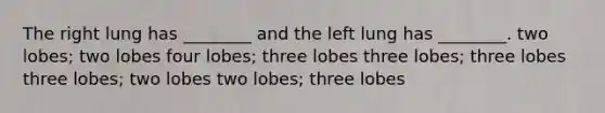 The right lung has ________ and the left lung has ________. two lobes; two lobes four lobes; three lobes three lobes; three lobes three lobes; two lobes two lobes; three lobes