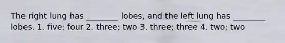 The right lung has ________ lobes, and the left lung has ________ lobes. 1. five; four 2. three; two 3. three; three 4. two; two