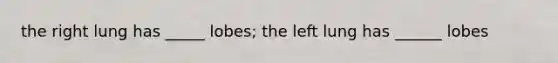 the right lung has _____ lobes; the left lung has ______ lobes