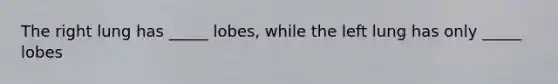 The right lung has _____ lobes, while the left lung has only _____ lobes