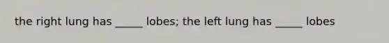 the right lung has _____ lobes; the left lung has _____ lobes