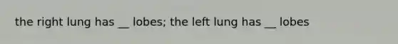 the right lung has __ lobes; the left lung has __ lobes