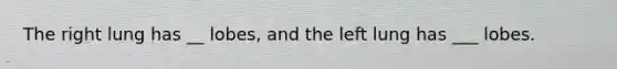 The right lung has __ lobes, and the left lung has ___ lobes.