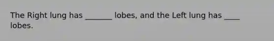 The Right lung has _______ lobes, and the Left lung has ____ lobes.