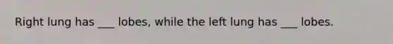 Right lung has ___ lobes, while the left lung has ___ lobes.