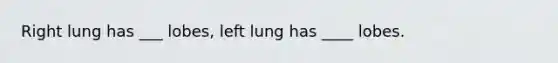 Right lung has ___ lobes, left lung has ____ lobes.