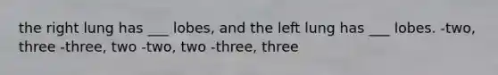 the right lung has ___ lobes, and the left lung has ___ lobes. -two, three -three, two -two, two -three, three