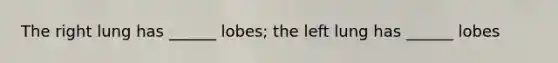 The right lung has ______ lobes; the left lung has ______ lobes