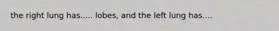 the right lung has..... lobes, and the left lung has....