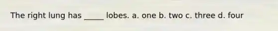 The right lung has _____ lobes. a. one b. two c. three d. four