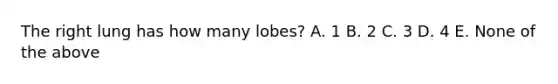 The right lung has how many lobes? A. 1 B. 2 C. 3 D. 4 E. None of the above