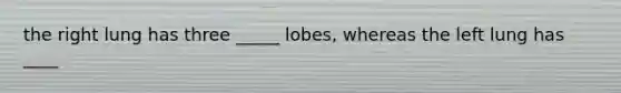 the right lung has three _____ lobes, whereas the left lung has ____