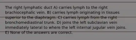 The right lymphatic duct A) carries lymph to the right brachiocephalic vein. B) carries lymph originating in tissues superior to the diaphragm. C) carries lymph from the right bronchomediastinal trunk. D) joins the left subclavian vein immediately lateral to where the left internal jugular vein joins. E) None of the answers are correct.