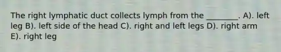 The right lymphatic duct collects lymph from the ________. A). left leg B). left side of the head C). right and left legs D). right arm E). right leg