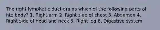 The right lymphatic duct drains which of the following parts of hte body? 1. Right arm 2. Right side of chest 3. Abdomen 4. Right side of head and neck 5. Right leg 6. Digestive system