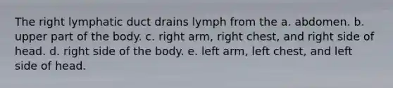 The right lymphatic duct drains lymph from the a. abdomen. b. upper part of the body. c. right arm, right chest, and right side of head. d. right side of the body. e. left arm, left chest, and left side of head.