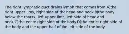 The right lymphatic duct drains lymph that comes from A)the right upper limb, right side of the head and neck.B)the body below the thorax, left upper limb, left side of head and neck.C)the entire right side of the body.D)the entire right side of the body and the upper half of the left side of the body.