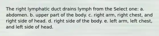 The right lymphatic duct drains lymph from the Select one: a. abdomen. b. upper part of the body. c. right arm, right chest, and right side of head. d. right side of the body. e. left arm, left chest, and left side of head.