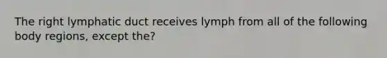 The right lymphatic duct receives lymph from all of the following body regions, except the?