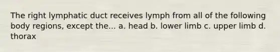 The right lymphatic duct receives lymph from all of the following body regions, except the... a. head b. <a href='https://www.questionai.com/knowledge/kF4ILRdZqC-lower-limb' class='anchor-knowledge'>lower limb</a> c. <a href='https://www.questionai.com/knowledge/kJyXBSF4I2-upper-limb' class='anchor-knowledge'>upper limb</a> d. thorax