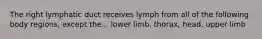 The right lymphatic duct receives lymph from all of the following body regions, except the... lower limb, thorax, head, upper limb