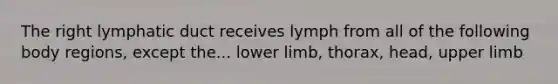 The right lymphatic duct receives lymph from all of the following body regions, except the... <a href='https://www.questionai.com/knowledge/kF4ILRdZqC-lower-limb' class='anchor-knowledge'>lower limb</a>, thorax, head, <a href='https://www.questionai.com/knowledge/kJyXBSF4I2-upper-limb' class='anchor-knowledge'>upper limb</a>