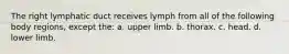 The right lymphatic duct receives lymph from all of the following body regions, except the: a. upper limb. b. thorax. c. head. d. lower limb.