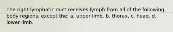 The right lymphatic duct receives lymph from all of the following body regions, except the: a. upper limb. b. thorax. c. head. d. lower limb.